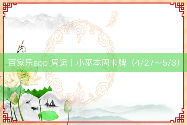 百家乐app 周运丨小巫本周卡牌（4/27～5/3）