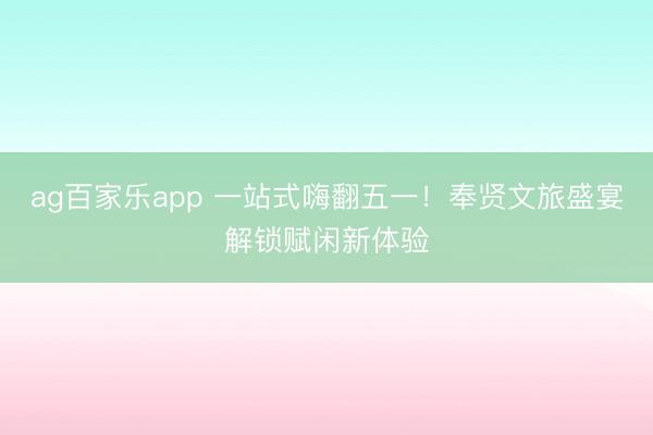 ag百家乐app 一站式嗨翻五一！奉贤文旅盛宴解锁赋闲新体验