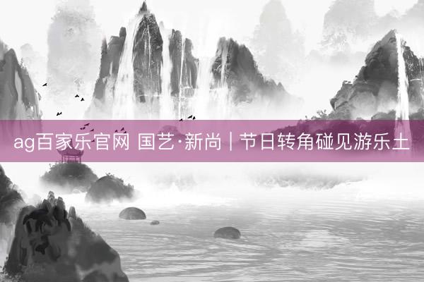 ag百家乐官网 国艺·新尚 | 节日转角碰见游乐土
