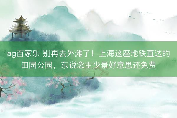 ag百家乐 别再去外滩了！上海这座地铁直达的田园公园，东说念主少景好意思还免费