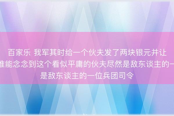 百家乐 我军其时给一个伙夫发了两块银元并让他回家去，谁能念念到这个看似平庸的伙夫尽然是敌东谈主的一位兵团司令
