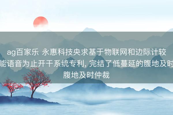 ag百家乐 永惠科技央求基于物联网和边际计较的智能语音为止开干系统专利， 完结了低蔓延的腹地及时仲裁