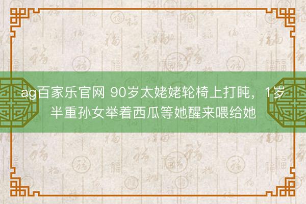 ag百家乐官网 90岁太姥姥轮椅上打盹，1岁半重孙女举着西瓜等她醒来喂给她