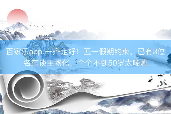 百家乐app 一齐走好！五一假期约束，已有3位名东谈主物化，个个不到50岁太唏嘘
