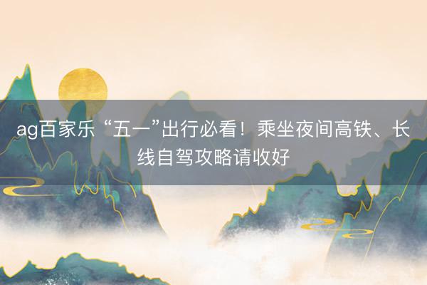 ag百家乐 “五一”出行必看！乘坐夜间高铁、长线自驾攻略请收好