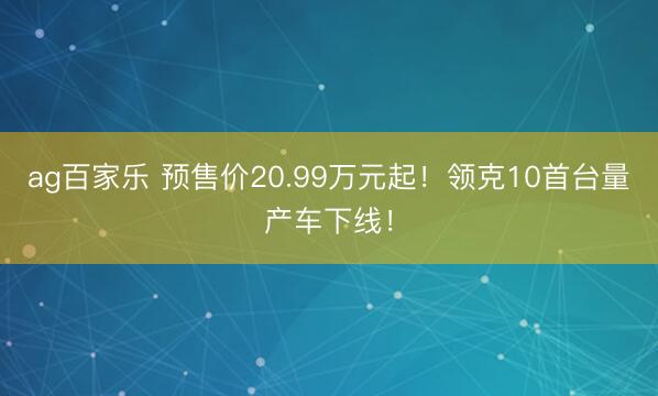 ag百家乐 预售价20.99万元起！领克10首台量产车下线！