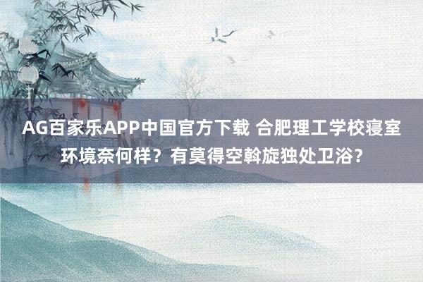 AG百家乐APP中国官方下载 合肥理工学校寝室环境奈何样？有莫得空斡旋独处卫浴？