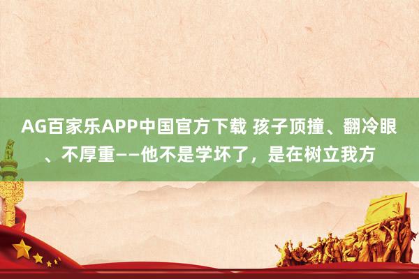 AG百家乐APP中国官方下载 孩子顶撞、翻冷眼、不厚重——他不是学坏了,是在树立我方