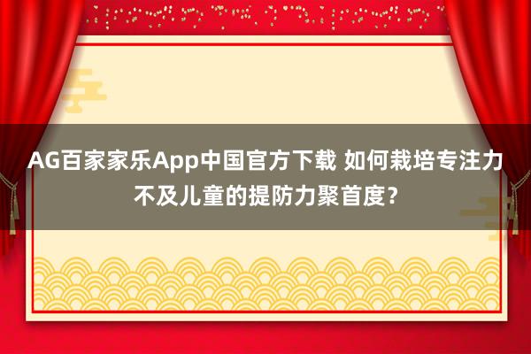 AG百家家乐App中国官方下载 如何栽培专注力不及儿童的提防力聚首度?