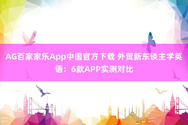 AG百家家乐App中国官方下载 外贸新东谈主学英语:6款APP实测对比