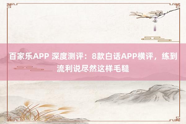 百家乐APP 深度测评:8款白话APP横评,练到流利说尽然这样毛糙
