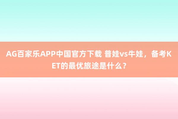 AG百家乐APP中国官方下载 普娃vs牛娃,备考KET的最优旅途是什么?