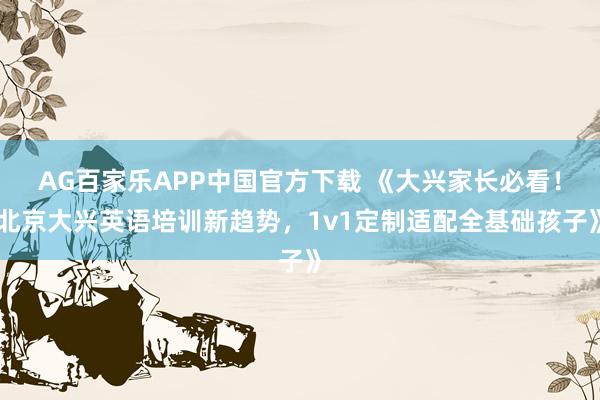 AG百家乐APP中国官方下载 《大兴家长必看!北京大兴英语培训新趋势,1v1定制适配全基础孩子》