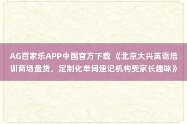 AG百家乐APP中国官方下载 《北京大兴英语培训商场盘货,定制化单词速记机构受家长趣味》
