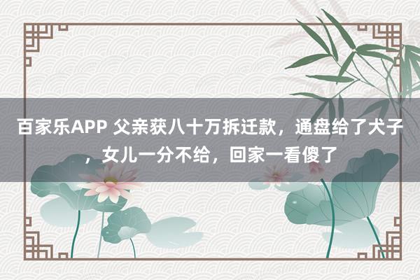 百家乐APP 父亲获八十万拆迁款，通盘给了犬子，女儿一分不给，回家一看傻了