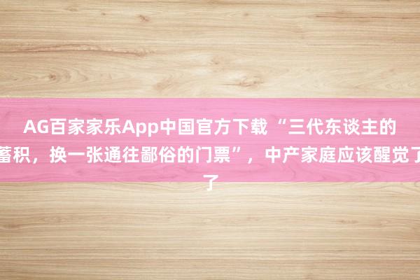 AG百家家乐App中国官方下载 “三代东谈主的蓄积，换一张通往鄙俗的门票”，中产家庭应该醒觉了