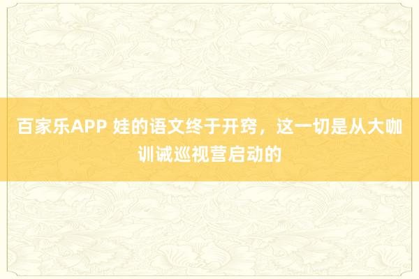 百家乐APP 娃的语文终于开窍,这一切是从大咖训诫巡视营启动的