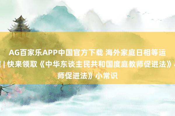 AG百家乐APP中国官方下载 海外家庭日相等运筹帷幄 | 快来领取《中华东谈主民共和国度庭教师促进法》小常识