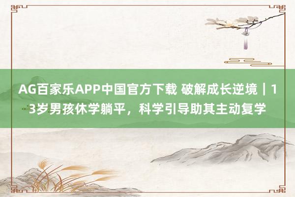 AG百家乐APP中国官方下载 破解成长逆境|13岁男孩休学躺平,科学引导助其主动复学