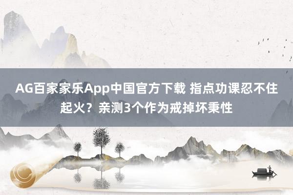 AG百家家乐App中国官方下载 指点功课忍不住起火?亲测3个作为戒掉坏秉性