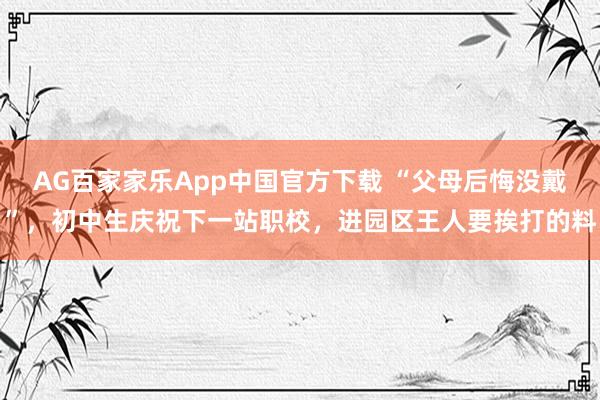 AG百家家乐App中国官方下载 “父母后悔没戴”,初中生庆祝下一站职校,进园区王人要挨打的料