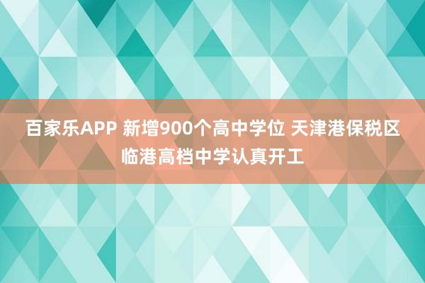百家乐APP 新增900个高中学位 天津港保税区临港高档中学认真开工
