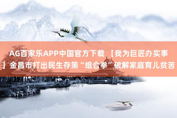 AG百家乐APP中国官方下载 【我为巨匠办实事】金昌市打出民生存策“组合拳”破解家庭育儿贫苦
