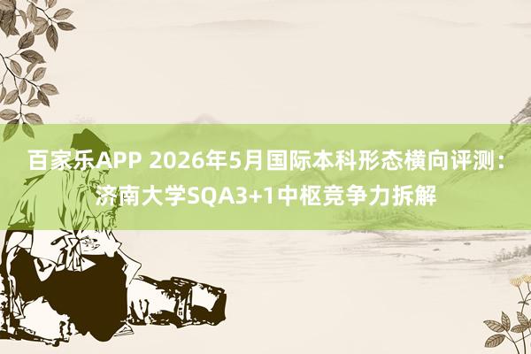 百家乐APP 2026年5月国际本科形态横向评测:济南大学SQA3+1中枢竞争力拆解
