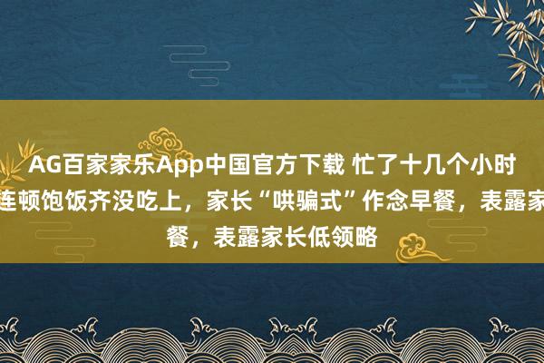 AG百家家乐App中国官方下载 忙了十几个小时,孩子却连顿饱饭齐没吃上,家长“哄骗式”作念早餐,表露家长低领略