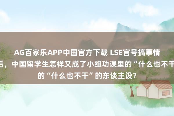 AG百家乐APP中国官方下载 LSE官号搞事情?继帝国理工后,中国留学生怎样又成了小组功课里的“什么也不干”的东谈主设?