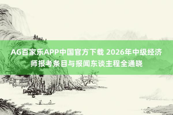 AG百家乐APP中国官方下载 2026年中级经济师报考条目与报闻东谈主程全通晓
