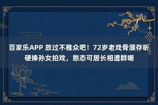 百家乐APP 放过不雅众吧!72岁老戏骨濮存昕硬捧孙女拍戏,憨态可居长相遭群嘲