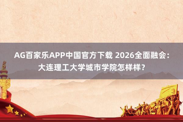 AG百家乐APP中国官方下载 2026全面融会：大连理工大学城市学院怎样样？