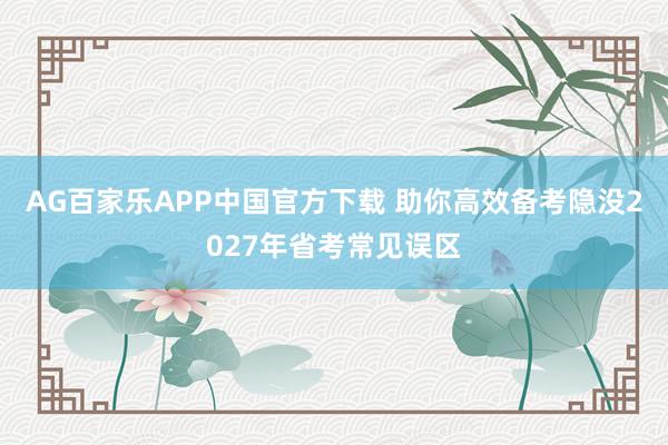 AG百家乐APP中国官方下载 助你高效备考隐没2027年省考常见误区