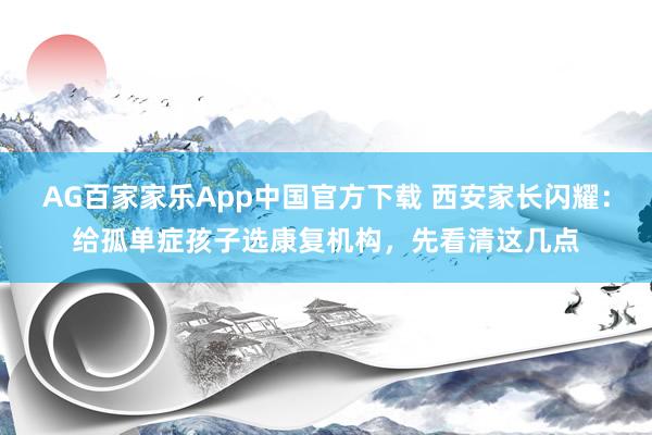 AG百家家乐App中国官方下载 西安家长闪耀:给孤单症孩子选康复机构,先看清这几点