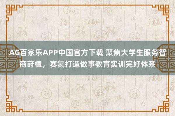 AG百家乐APP中国官方下载 聚焦大学生服务智商莳植，赛氪打造做事教育实训完好体系