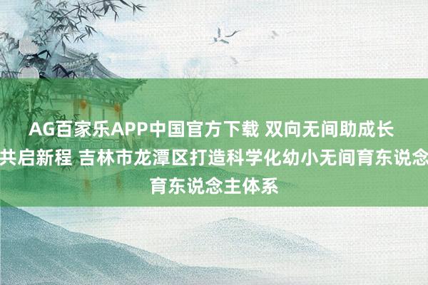 AG百家乐APP中国官方下载 双向无间助成长 家园校共启新程 吉林市龙潭区打造科学化幼小无间育东说念主体系