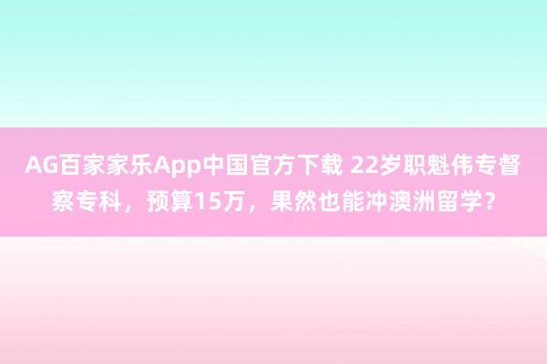 AG百家家乐App中国官方下载 22岁职魁伟专督察专科，预算15万，果然也能冲澳洲留学？