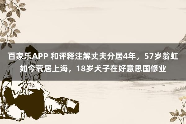 百家乐APP 和评释注解丈夫分居4年,57岁翁虹如今茕居上海,18岁犬子在好意思国修业
