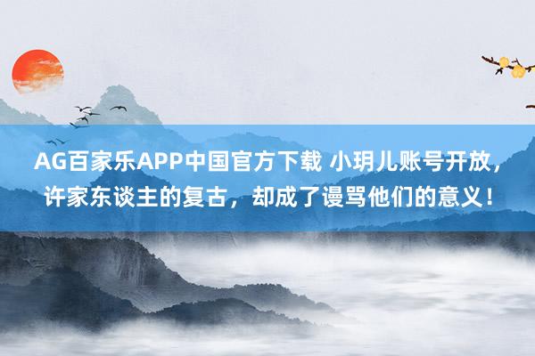 AG百家乐APP中国官方下载 小玥儿账号开放,许家东谈主的复古,却成了谩骂他们的意义!
