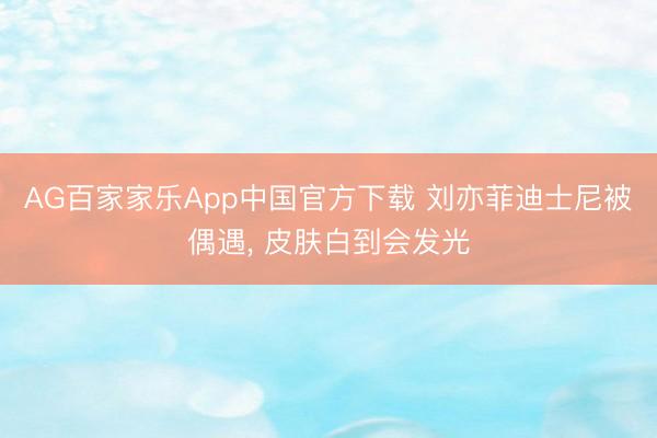 AG百家家乐App中国官方下载 刘亦菲迪士尼被偶遇, 皮肤白到会发光
