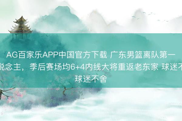 AG百家乐APP中国官方下载 广东男篮离队第一东说念主,季后赛场均6+4内线大将重返老东家 球迷不舍