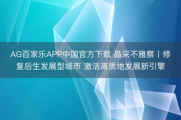 AG百家乐APP中国官方下载 晶采不雅察丨修复后生发展型城市 激活高质地发展新引擎