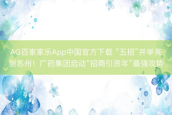 AG百家家乐App中国官方下载 “五招”并举亮剑苏州!广药集团启动“招商引资年”最强攻势