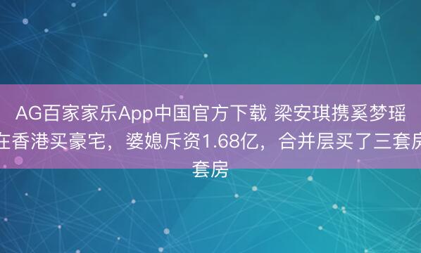 AG百家家乐App中国官方下载 梁安琪携奚梦瑶在香港买豪宅,婆媳斥资1.68亿,合并层买了三套房