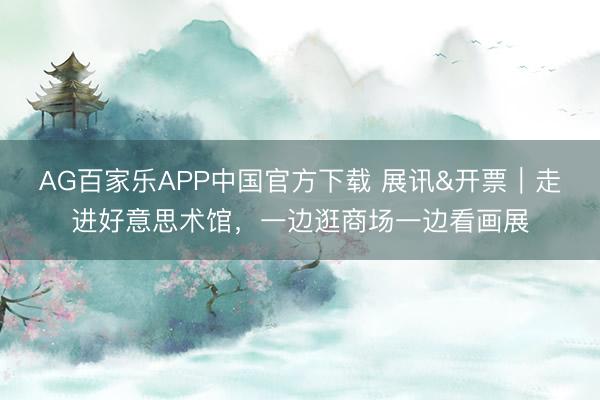 AG百家乐APP中国官方下载 展讯&开票｜走进好意思术馆，一边逛商场一边看画展