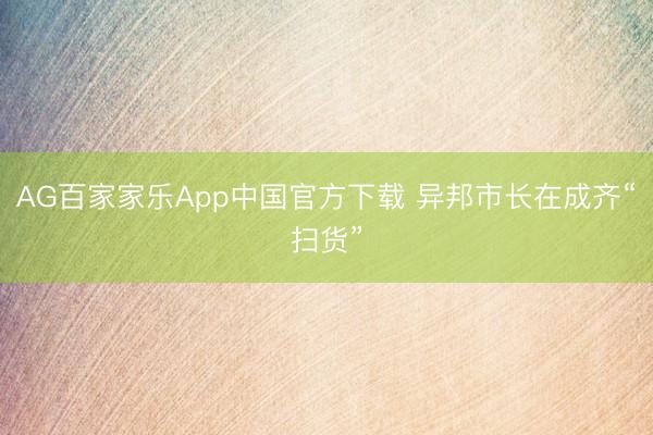 AG百家家乐App中国官方下载 异邦市长在成齐“扫货”