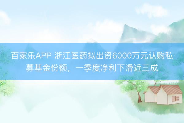 百家乐APP 浙江医药拟出资6000万元认购私募基金份额,一季度净利下滑近三成