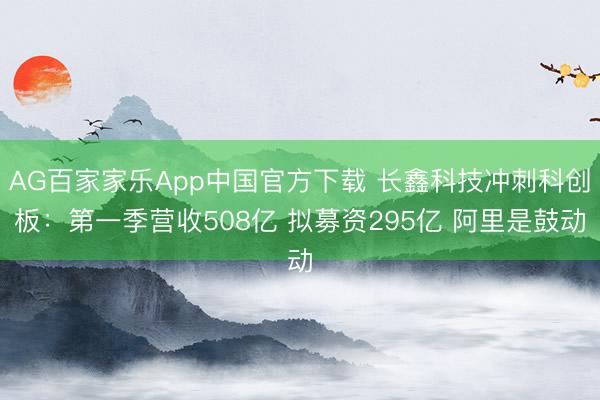 AG百家家乐App中国官方下载 长鑫科技冲刺科创板:第一季营收508亿 拟募资295亿 阿里是鼓动