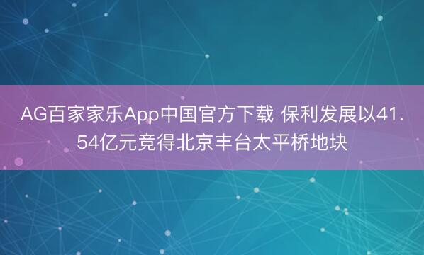 AG百家家乐App中国官方下载 保利发展以41.54亿元竞得北京丰台太平桥地块